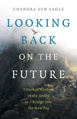 Looking Back on the Future: Timeless Wisdom of the Andes as a Bridge Into the New Era by Eagle, Chandra Sun