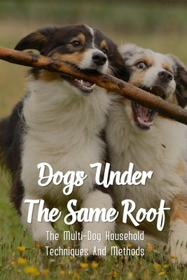 Dogs Under The Same Roof: The Multi-Dog Household Techniques And Methods: Ways To Keep Dogs In The Same House From Fighting by Deis, Walker