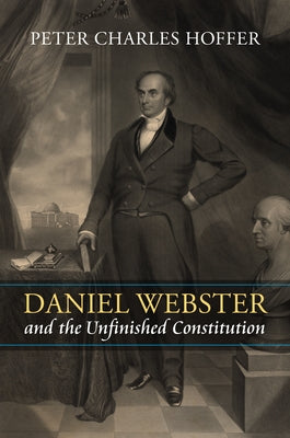 Daniel Webster and the Unfinished Constitution by Hoffer, Peter Charles