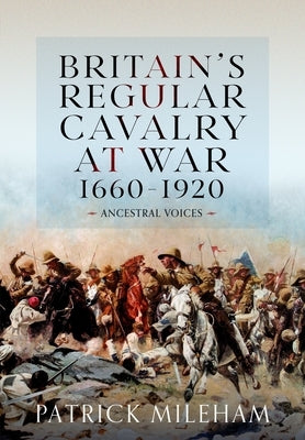 Britain's Regular Cavalry at War 1660 - 1920: Ancestral Voices by Mileham, Patrick