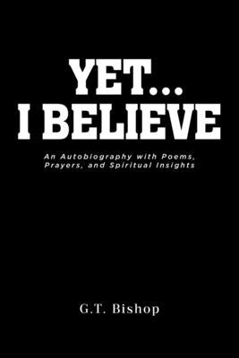 Yet... I Believe: An Autobiography with Poems, Prayers, and Spiritual Insights by Bishop, G. T.