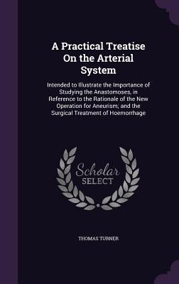 A Practical Treatise On the Arterial System: Intended to Illustrate the Importance of Studying the Anastomoses, in Reference to the Rationale of the N by Turner, Thomas