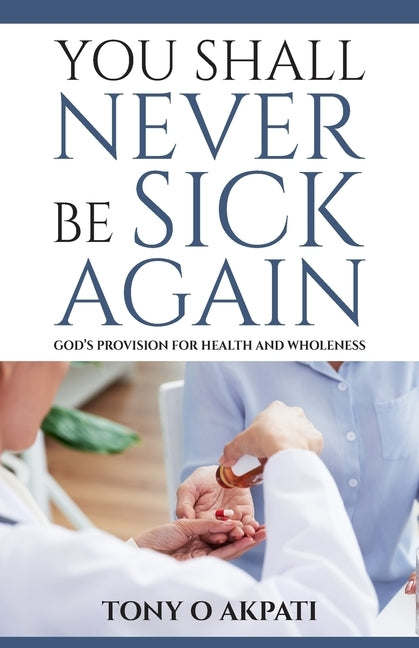 You Shall Never Be Sick Again: God's Provision for Health and Wholeness by Akpati, Tony O.