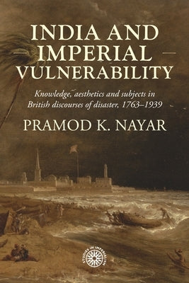 India and Imperial Vulnerability: Knowledge, Aesthetics and Subjects in British Discourses of Disaster, 1763-1939 by Nayar, Pramod K.