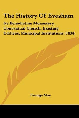 The History Of Evesham: Its Benedictine Monastery, Conventual Church, Existing Edifices, Municipal Institutions (1834) by May, George
