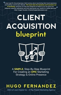 The Client Acquisition Blueprint: A SIMPLE, Step-By-Step Blueprint For Creating an EPIC Marketing Strategy & Online Presence by Fernandez, Hugo