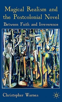Magical Realism and the Postcolonial Novel: Between Faith and Irreverence by Warnes, Christopher