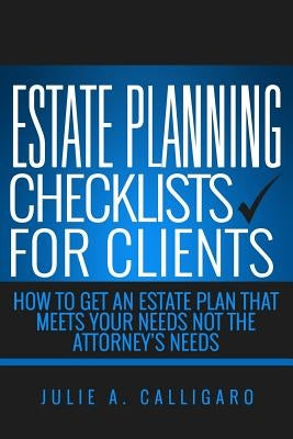 Estate Planning Checklists For Clients: How To Get An Estate Plan That Meets Your Needs Not The Attorney's Needs by Calligaro, Julie a.