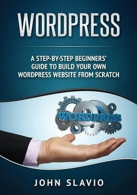 Wordpress: A Step-by-Step Beginners' Guide to Build Your Own WordPress Website from Scratch by Slavio, John