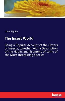 The Insect World: Being a Popular Account of the Orders of Insects, together with a Description of the Habits and Economy of some of the Most Interest by Figuier, Louis