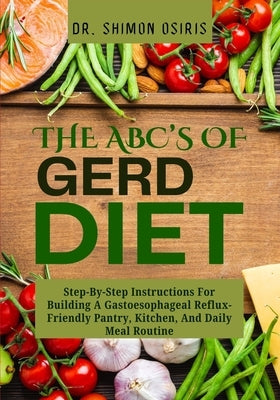 THE ABC's OF GERD DIET: Step-By-Step Instructions For Building A Gastoesophageal Reflux-Friendly Pantry, Kitchen, And Daily Meal Routine by Osiris, Shimon