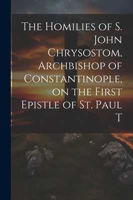 The Homilies of S. John Chrysostom, Archbishop of Constantinople, on the First Epistle of St. Paul T by Anonymous
