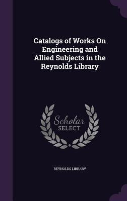 Catalogs of Works On Engineering and Allied Subjects in the Reynolds Library by Reynolds Library