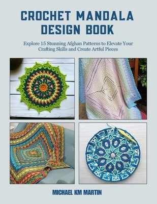 Crochet Mandala Design Book: Explore 15 Stunning Afghan Patterns to Elevate Your Crafting Skills and Create Artful Pieces by Martin, Michael Km