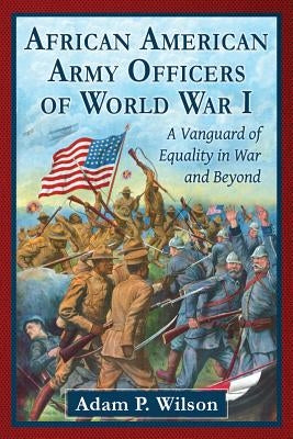 African American Army Officers of World War I: A Vanguard of Equality in War and Beyond by Wilson, Adam P.