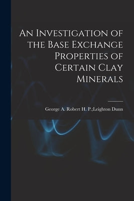 An Investigation of the Base Exchange Properties of Certain Clay Minerals by Dunn, Robert H. P. Leighton George a.