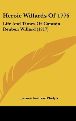 Heroic Willards Of 1776: Life And Times Of Captain Reuben Willard (1917) by Phelps, James Andrew