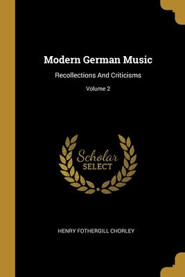 Modern German Music: Recollections And Criticisms; Volume 2 by Chorley, Henry Fothergill