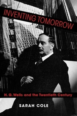 Inventing Tomorrow: H. G. Wells and the Twentieth Century by Cole, Sarah