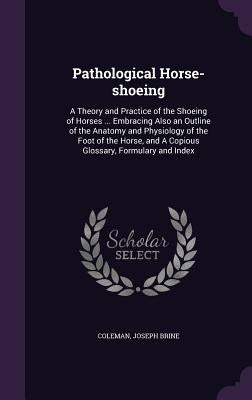 Pathological Horse-shoeing: A Theory and Practice of the Shoeing of Horses ... Embracing Also an Outline of the Anatomy and Physiology of the Foot by Brine, Coleman Joseph