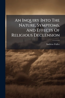 An Inquiry Into The Nature, Symptoms, And Effects Of Religious Declension: With The Means Of Recovery by Fuller, Andrew