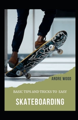 Basic Tips And Tricks To Easy Skateboarding: A Beginner's Guide To Skateboarding by Wood, Andre