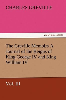The Greville Memoirs a Journal of the Reigns of King George IV and King William IV, Vol. III by Greville, Charles