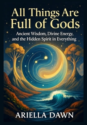 All Things Are Full of Gods: Ancient Wisdom, Divine Energy, and the Hidden Spirit in Everything by Dawn, Ariella