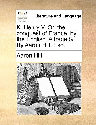 K. Henry V. Or, the Conquest of France, by the English. a Tragedy. by Aaron Hill, Esq. by Hill, Aaron