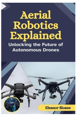 Aerial Robotics Explained: Unlocking the Future of Autonomous Drones by Sloane, Eleanor