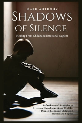 Shadows Of SIlence, Healing From Childhood Emotional Neglect: Reflections and Strategies to Overcome Abandonment and Heal the Deepest Feelings of Chil by Anthony, Mark