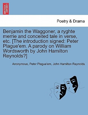 Benjamin the Waggoner, a Ryghte Merrie and Conceited Tale in Verse, Etc. [The Introduction Signed: Peter Plague'em. a Parody on William Wordsworth by by Anonymous
