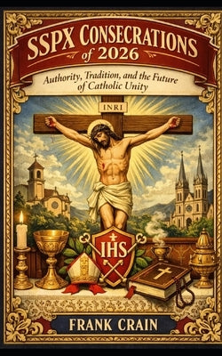 SSPX Consecrations of 2026: Authority, Tradition, and the Future of Catholic Unity by Crain, Frank