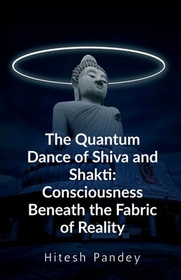 The Quantum Dance of Shiva and Shakti: Consciousness Beneath the Fabric of Reality by Hitesh Pandey