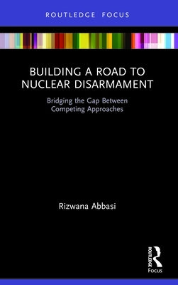 Building a Road to Nuclear Disarmament: Bridging the Gap Between Competing Approaches by Abbasi, Rizwana