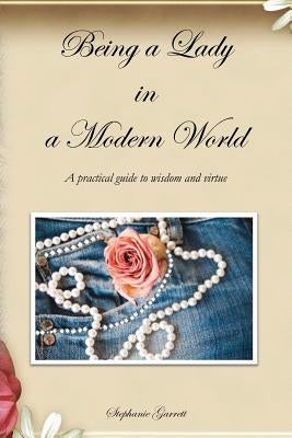 Being a Lady in a Modern World: A practical guide to wisdom and virtue by Garrett, Stephanie