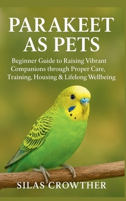 Parakeet as Pets: Beginner Guide to Raising Vibrant Companions through Proper Care, Training, Housing & Lifelong Wellbeing by Crowther, Silas