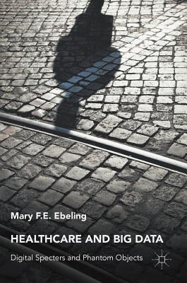 Healthcare and Big Data: Digital Specters and Phantom Objects by Ebeling, Mary F. E.