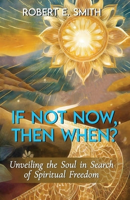If Not Now, Then When? Unveiling The Soul In Search Of Spiritual Freedom by Smith, Robert E.