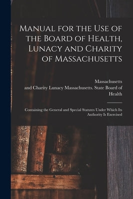 Manual for the Use of the Board of Health, Lunacy and Charity of Massachusetts: Containing the General and Special Statutes Under Which Its Authority by Massachusetts