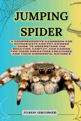 Jumping Spider: A Comprehensive Handbook for Enthusiasts and Pet Owners Guide, to Understand the Behavior, Habitat, and Caring for The by George, John