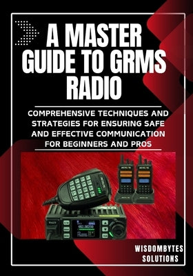 A Master Guide to Grms Radio: Comprehensive Techniques and Strategies for Ensuring Safe and Effective Communication for Beginners and Pros by Solutions, Wisdombytes