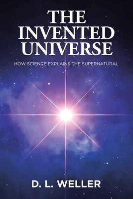 The Invented Universe: How Science Explains the Supernatural by Weller, D. L.