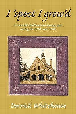 I 'Spect I Grow'd: A Cotswold Childhood and Teenage Years During the 1930s and 1940s by Whitehouse, Derrick