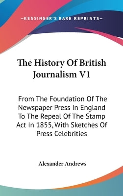 The History Of British Journalism V1: From The Foundation Of The Newspaper Press In England To The Repeal Of The Stamp Act In 1855, With Sketches Of P by Andrews, Alexander