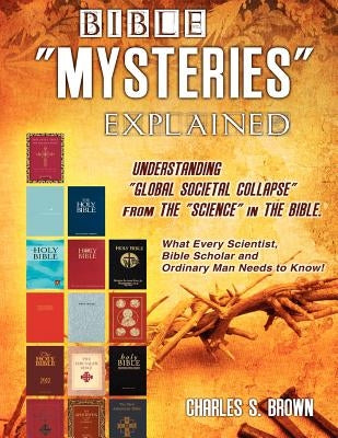 BIBLE "MYSTERIES" EXPLAINED Understanding "Global Societal Collapse" from The "Science" in The Bible by Brown, Charles S.