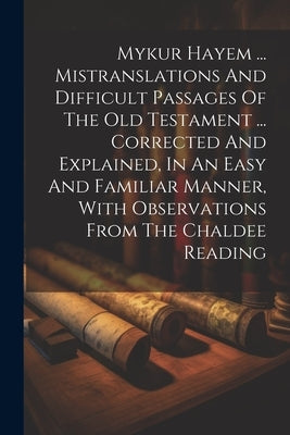Mykur Hayem ... Mistranslations And Difficult Passages Of The Old Testament ... Corrected And Explained, In An Easy And Familiar Manner, With Observat by Anonymous