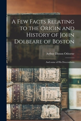 A Few Facts Relating to the Origin and History of John Dolbeare of Boston: and Some of His Descendants by Osborne, Arthur Dimon