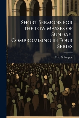Short Sermons for the low Masses of Sunday, Compromising in Four Series: A Methodical Exposition of Christian Doctrine by Schouppe, F. X. 1823-1904