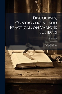 Discourses, Controversial and Practical, on Various Subjects: Proper for the Consideration of the Present Times; Volume 1 by Skelton, Philip